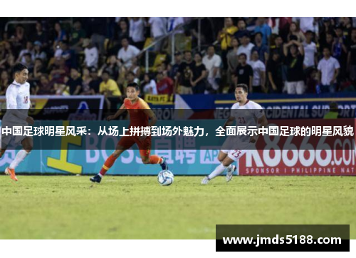 中国足球明星风采：从场上拼搏到场外魅力，全面展示中国足球的明星风貌