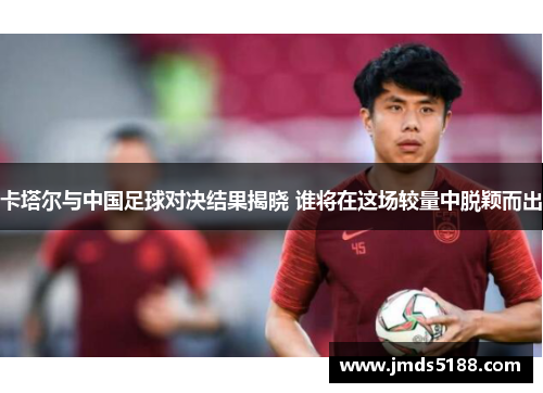 卡塔尔与中国足球对决结果揭晓 谁将在这场较量中脱颖而出