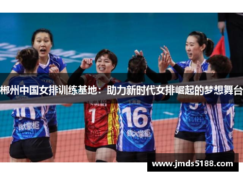 郴州中国女排训练基地：助力新时代女排崛起的梦想舞台