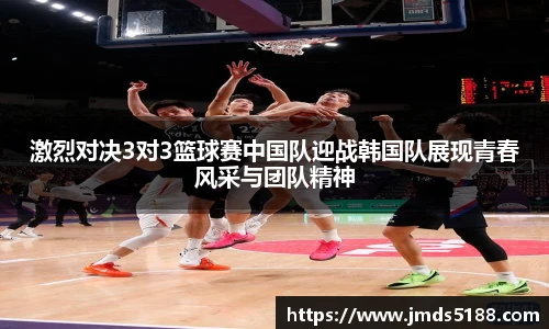 激烈对决3对3篮球赛中国队迎战韩国队展现青春风采与团队精神