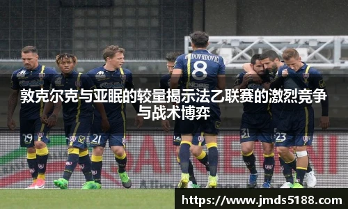 敦克尔克与亚眠的较量揭示法乙联赛的激烈竞争与战术博弈